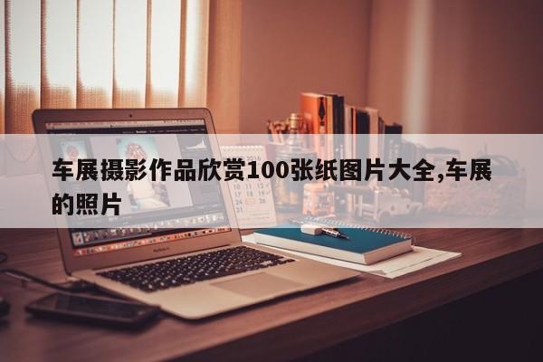 车展摄影作品欣赏100张纸图片大全,车展的照片